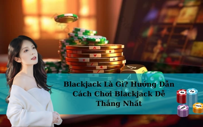Blackjack Là Gì? Hướng Dẫn Cách Chơi Blackjack Dễ Thắng Nhất